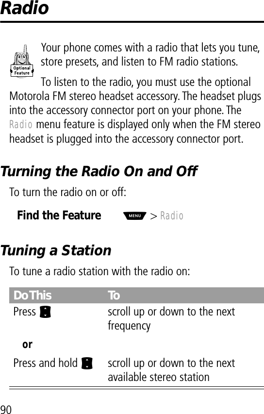 90RadioYour phone comes with a radio that lets you tune, store presets, and listen to FM radio stations.To listen to the radio, you must use the optional Motorola FM stereo headset accessory. The headset plugs into the accessory connector port on your phone. The Radio menu feature is displayed only when the FM stereo headset is plugged into the accessory connector port.Turning the Radio On and OffTo turn the radio on or off:Tuning a StationTo tune a radio station with the radio on:Find the FeatureM&gt; RadioDo This ToPress Sscroll up or down to the next frequencyorPress and hold Sscroll up or down to the next available stereo station