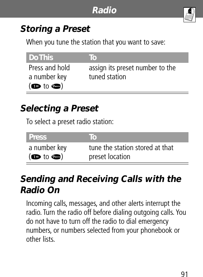 91RadioStoring a PresetWhen you tune the station that you want to save:Selecting a PresetTo select a preset radio station:Sending and Receiving Calls with the Radio OnIncoming calls, messages, and other alerts interrupt the radio. Turn the radio off before dialing outgoing calls. You do not have to turn off the radio to dial emergency numbers, or numbers selected from your phonebook or other lists.Do This ToPress and holda number key(1 to 9)assign its preset number to the tuned stationPress Toa number key(1 to 9)tune the station stored at that preset location