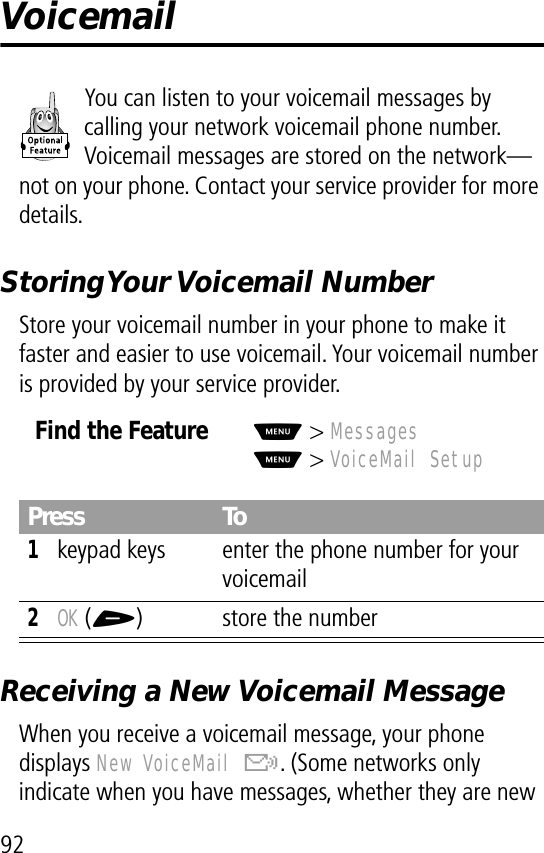 92VoicemailYou can listen to your voicemail messages by calling your network voicemail phone number. Voicemail messages are stored on the network—not on your phone. Contact your service provider for more details.Storing Your Voicemail  NumberStore your voicemail number in your phone to make it faster and easier to use voicemail. Your voicemail number is provided by your service provider.Receiving a New Voicemail MessageWhen you receive a voicemail message, your phone displays New VoiceMail &amp;. (Some networks only indicate when you have messages, whether they are new Find the FeatureM&gt; MessagesM&gt; VoiceMail SetupPress To1keypad keys enter the phone number for your voicemail2OK (+) store the number