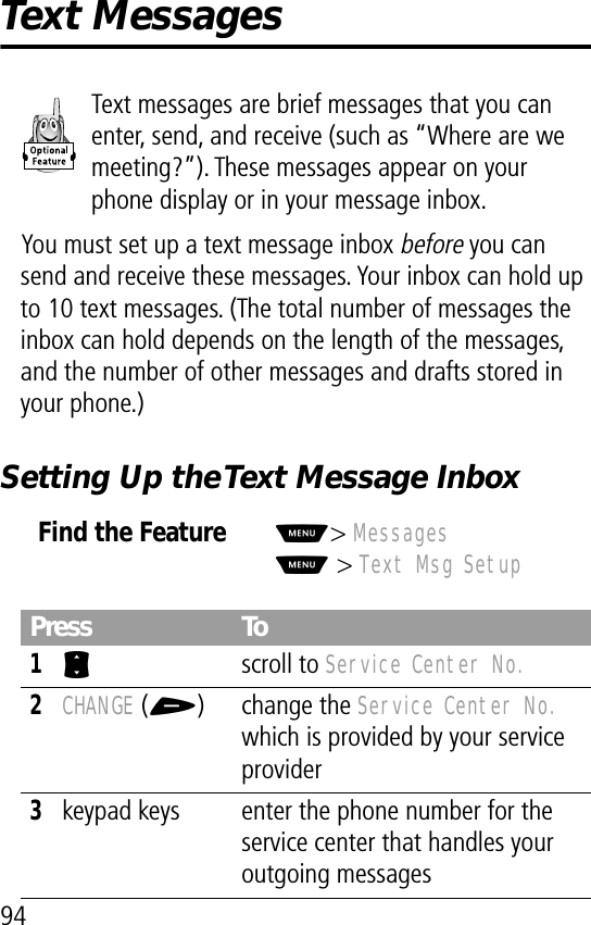 94Text MessagesText messages are brief messages that you can enter, send, and receive (such as “Where are we meeting?”). These messages appear on your phone display or in your message inbox.You must set up a text message inbox before you can send and receive these messages. Your inbox can hold up to 10 text messages. (The total number of messages the inbox can hold depends on the length of the messages, and the number of other messages and drafts stored in your phone.)Setting Up the Text Message InboxFind the FeatureM&gt; MessagesM &gt; Text Msg SetupPress To1S scroll to Service Center No.2CHANGE (+) change the Service Center No. which is provided by your service provider3keypad keys enter the phone number for the service center that handles your outgoing messages