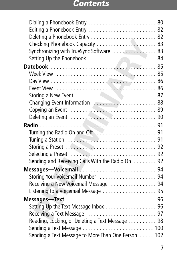 7Contents PRELIMINARYDialing a Phonebook Entry . . . . . . . . . . . . . . . . . . . . . . . . 80Editing a Phonebook Entry . . . . . . . . . . . . . . . . . . . . . . . . 82Deleting a Phonebook Entry . . . . . . . . . . . . . . . . . . . . . . . 82Checking Phonebook Capacity . . . . . . . . . . . . . . . . . . . . . 83Synchronizing with TrueSync Software   . . . . . . . . . . . . . . . 83Setting Up the Phonebook  . . . . . . . . . . . . . . . . . . . . . . . . 84Datebook. . . . . . . . . . . . . . . . . . . . . . . . . . . . . . . . . . . . . . 85Week View   . . . . . . . . . . . . . . . . . . . . . . . . . . . . . . . . . . . 85Day View . . . . . . . . . . . . . . . . . . . . . . . . . . . . . . . . . . . . . 86Event View   . . . . . . . . . . . . . . . . . . . . . . . . . . . . . . . . . . . 86Storing a New Event   . . . . . . . . . . . . . . . . . . . . . . . . . . . . 87Changing Event Information   . . . . . . . . . . . . . . . . . . . . . . 88Copying an Event   . . . . . . . . . . . . . . . . . . . . . . . . . . . . . . 89Deleting an Event   . . . . . . . . . . . . . . . . . . . . . . . . . . . . . . 90Radio . . . . . . . . . . . . . . . . . . . . . . . . . . . . . . . . . . . . . . . . . 91Turning the Radio On and Off   . . . . . . . . . . . . . . . . . . . . . 91Tuning a Station   . . . . . . . . . . . . . . . . . . . . . . . . . . . . . . . 91Storing a Preset  . . . . . . . . . . . . . . . . . . . . . . . . . . . . . . . . 92Selecting a Preset   . . . . . . . . . . . . . . . . . . . . . . . . . . . . . . 92Sending and Receiving Calls With the Radio On  . . . . . . . . 92Messages—Voicemail . . . . . . . . . . . . . . . . . . . . . . . . . . . 94Storing Your Voicemail Number   . . . . . . . . . . . . . . . . . . . . 94Receiving a New Voicemail Message   . . . . . . . . . . . . . . . . 94Listening to a Voicemail Message . . . . . . . . . . . . . . . . . . . 95Messages—Text . . . . . . . . . . . . . . . . . . . . . . . . . . . . . . . . 96Setting Up the Text Message Inbox . . . . . . . . . . . . . . . . . . 96Receiving a Text Message   . . . . . . . . . . . . . . . . . . . . . . . . 97Reading, Locking, or Deleting a Text Message . . . . . . . . . . 98Sending a Text Message . . . . . . . . . . . . . . . . . . . . . . . . . 100Sending a Text Message to More Than One Person  . . . . . 102