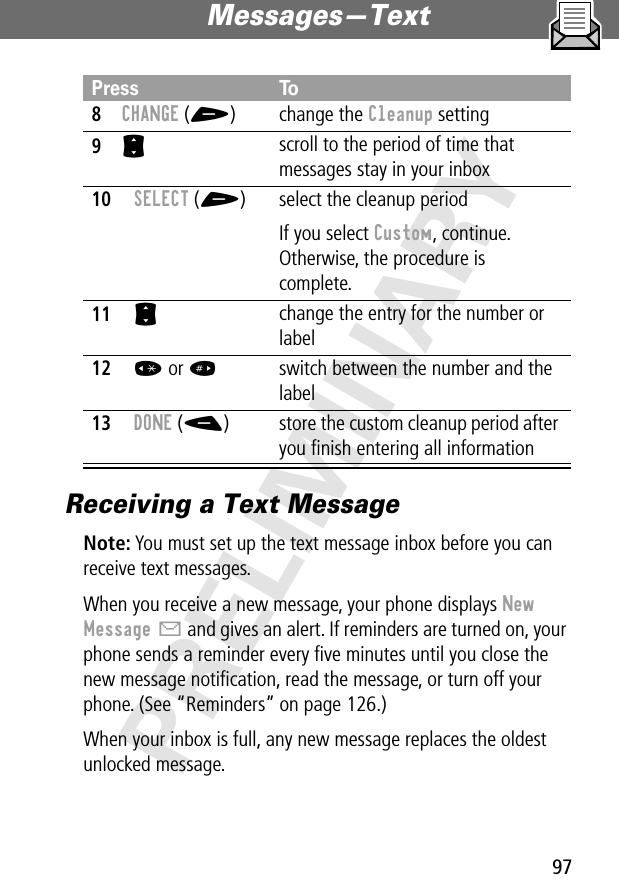 97Messages—Text PRELIMINARYReceiving a Text MessageNote: You must set up the text message inbox before you can receive text messages.When you receive a new message, your phone displays New Message X and gives an alert. If reminders are turned on, your phone sends a reminder every ﬁve minutes until you close the new message notiﬁcation, read the message, or turn off your phone. (See “Reminders” on page 126.)When your inbox is full, any new message replaces the oldest unlocked message.8CHANGE (+) change the Cleanup setting9S scroll to the period of time that messages stay in your inbox10SELECT (+) select the cleanup periodIf you select Custom, continue. Otherwise, the procedure is complete.11S change the entry for the number or label12* or #switch between the number and the label 13DONE (-) store the custom cleanup period after you ﬁnish entering all informationPress To