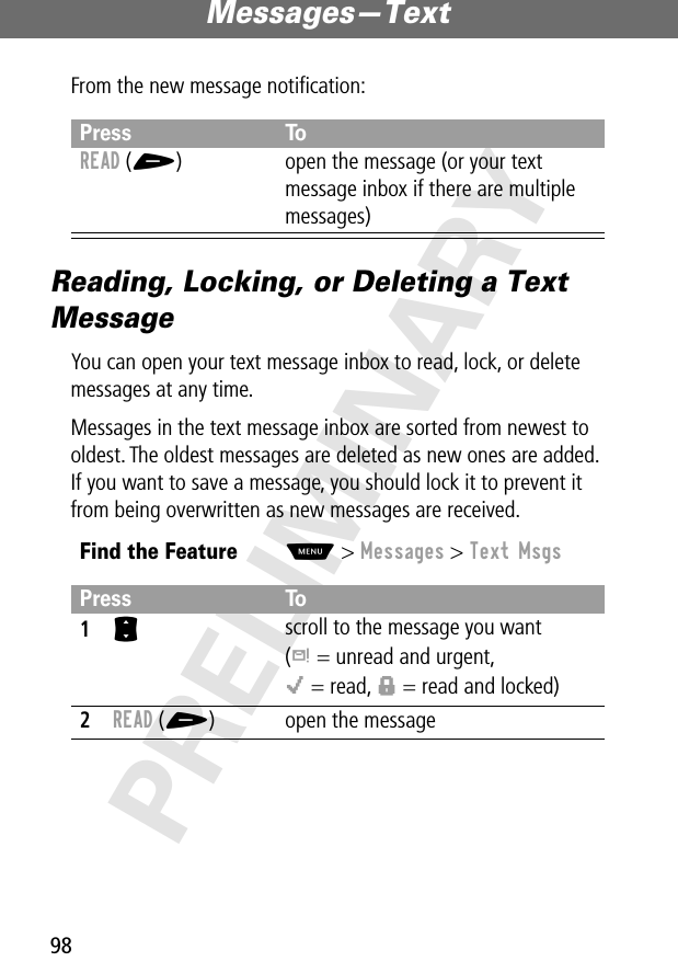 Messages—Text98PRELIMINARYFrom the new message notiﬁcation:Reading, Locking, or Deleting a Text MessageYou can open your text message inbox to read, lock, or delete messages at any time.Messages in the text message inbox are sorted from newest to oldest. The oldest messages are deleted as new ones are added. If you want to save a message, you should lock it to prevent it from being overwritten as new messages are received.Press ToREAD (+) open the message (or your text message inbox if there are multiple messages)Find the FeatureM&gt; Messages &gt; Text MsgsPress To1S scroll to the message you want(d = unread and urgent,o = read, f = read and locked)2READ (+) open the message