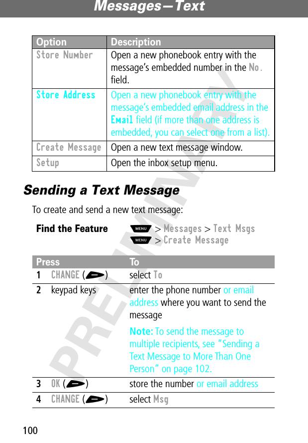 Messages—Text100PRELIMINARYSending a Text MessageTo create and send a new text message:Store Number  Open a new phonebook entry with the message’s embedded number in the No. ﬁeld.Store Address  Open a new phonebook entry with the message’s embedded email address in the Email ﬁeld (if more than one address is embedded, you can select one from a list).Create Message  Open a new text message window.Setup  Open the inbox setup menu.Find the FeatureM&gt; Messages &gt; Text MsgsM&gt; Create MessagePress To1CHANGE (+) select To2keypad keys enter the phone number or email address where you want to send the messageNote: To send the message to multiple recipients, see “Sending a Text Message to More Than One Person” on page 102.3OK (+) store the number or email address4CHANGE (+) select MsgOption Description