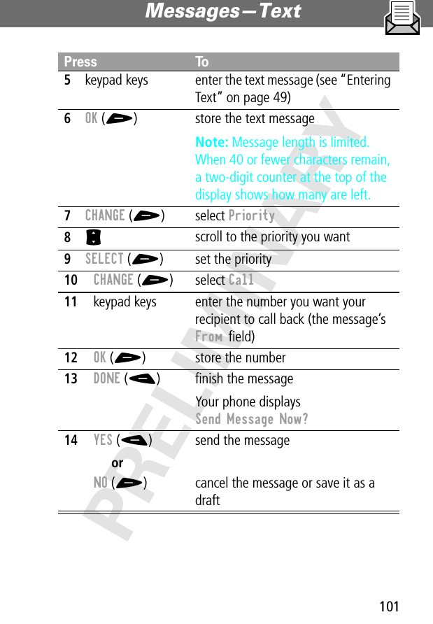 101Messages—Text PRELIMINARY5keypad keys enter the text message (see “Entering Text” on page 49)6OK (+) store the text messageNote: Message length is limited. When 40 or fewer characters remain, a two-digit counter at the top of the display shows how many are left.7CHANGE (+) select Priority8S scroll to the priority you want9SELECT (+) set the priority10CHANGE (+) select Call11keypad keys enter the number you want your recipient to call back (the message’s From ﬁeld)12OK (+) store the number13DONE (-) ﬁnish the messageYour phone displays Send Message Now?14YES (-)orNO (+)send the messagecancel the message or save it as a draftPress To