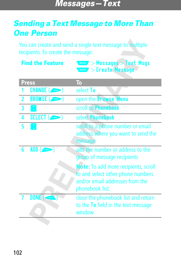 Messages—Text102PRELIMINARYSending a Text Message to More Than One PersonYou can create and send a single text message to multiple recipients. To create the message:Find the FeatureM&gt; Messages &gt; Text MsgsM&gt; Create MessagePress To1CHANGE (+) select To2BROWSE (+) open the Browse Menu3S scroll to Phonebook4SELECT (+) select Phonebook5S scroll to a phone number or email address where you want to send the message6ADD (+) add the number or address to the group of message recipientsNote: To add more recipients, scroll to and select other phone numbers and/or email addresses from the phonebook list.7DONE (-) close the phonebook list and return to the To ﬁeld in the text message window