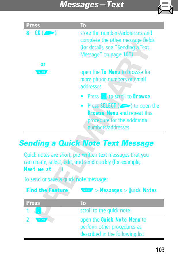 103Messages—Text PRELIMINARYSending a Quick Note Text MessageQuick notes are short, pre-written text messages that youcan create, select, edit, and send quickly (for example, Meet me at ...).To send or save a quick note message:8OK (+)orM store the numbers/addresses and complete the other message ﬁelds (for details, see “Sending a Text Message” on page 100)open the To Menu to browse for more phone numbers or email addresses• Press S to scroll to Browse• Press SELECT (+) to open the Browse Menu and repeat this procedure for the additional numbers/addressesFind the FeatureM&gt; Messages &gt; Quick NotesPress To1S scroll to the quick note2M open the Quick Note Menu to perform other procedures as described in the following listPress To