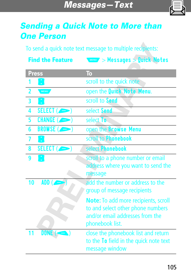 105Messages—Text PRELIMINARYSending a Quick Note to More than One PersonTo send a quick note text message to multiple recipients:Find the FeatureM&gt; Messages &gt; Quick NotesPress To1S scroll to the quick note2M open the Quick Note Menu.3S scroll to Send4SELECT (+) select Send5CHANGE (+) select To6BROWSE (+) open the Browse Menu7S scroll to Phonebook8SELECT (+) select Phonebook9S scroll to a phone number or email address where you want to send the message10ADD (+) add the number or address to the group of message recipientsNote: To add more recipients, scroll to and select other phone numbers and/or email addresses from the phonebook list.11DONE (-) close the phonebook list and return to the To ﬁeld in the quick note text message window