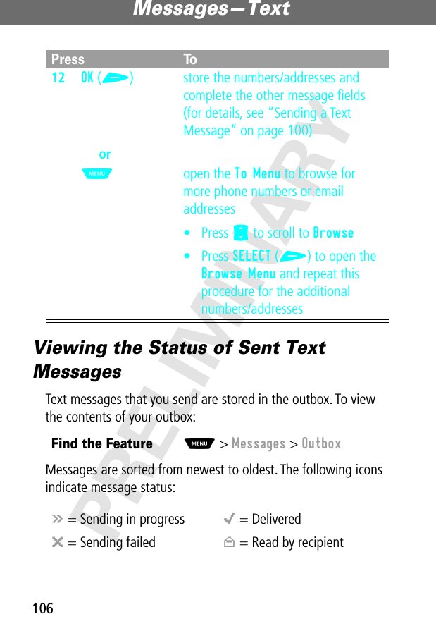 Messages—Text106PRELIMINARYViewing the Status of Sent Text MessagesText messages that you send are stored in the outbox. To view the contents of your outbox:Messages are sorted from newest to oldest. The following icons indicate message status:12OK (+)orM store the numbers/addresses and complete the other message ﬁelds (for details, see “Sending a Text Message” on page 100)open the To Menu to browse for more phone numbers or email addresses• Press S to scroll to Browse• Press SELECT (+) to open the Browse Menu and repeat this procedure for the additional numbers/addressesFind the FeatureM&gt; Messages &gt; Outboxá = Sending in progress o = Deliveredm = Sending failed n = Read by recipientPress To