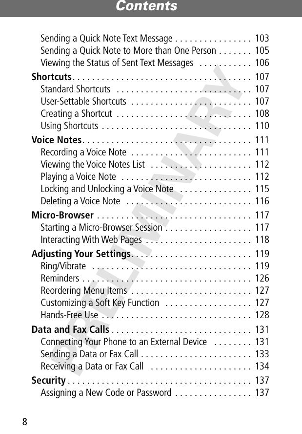 Contents8PRELIMINARYSending a Quick Note Text Message . . . . . . . . . . . . . . . .  103Sending a Quick Note to More than One Person . . . . . . .  105Viewing the Status of Sent Text Messages  . . . . . . . . . . .  106Shortcuts. . . . . . . . . . . . . . . . . . . . . . . . . . . . . . . . . . . . .  107Standard Shortcuts  . . . . . . . . . . . . . . . . . . . . . . . . . . . .  107User-Settable Shortcuts  . . . . . . . . . . . . . . . . . . . . . . . . .  107Creating a Shortcut  . . . . . . . . . . . . . . . . . . . . . . . . . . . .  108Using Shortcuts  . . . . . . . . . . . . . . . . . . . . . . . . . . . . . . .  110Voice Notes. . . . . . . . . . . . . . . . . . . . . . . . . . . . . . . . . . .  111Recording a Voice Note  . . . . . . . . . . . . . . . . . . . . . . . . .  111Viewing the Voice Notes List  . . . . . . . . . . . . . . . . . . . . .  112Playing a Voice Note  . . . . . . . . . . . . . . . . . . . . . . . . . . .  112Locking and Unlocking a Voice Note   . . . . . . . . . . . . . . .  115Deleting a Voice Note   . . . . . . . . . . . . . . . . . . . . . . . . . .  116Micro-Browser . . . . . . . . . . . . . . . . . . . . . . . . . . . . . . . .  117Starting a Micro-Browser Session . . . . . . . . . . . . . . . . . .  117Interacting With Web Pages  . . . . . . . . . . . . . . . . . . . . . .  118Adjusting Your Settings. . . . . . . . . . . . . . . . . . . . . . . . .  119Ring/Vibrate   . . . . . . . . . . . . . . . . . . . . . . . . . . . . . . . . .  119Reminders . . . . . . . . . . . . . . . . . . . . . . . . . . . . . . . . . . .  126Reordering Menu Items  . . . . . . . . . . . . . . . . . . . . . . . . .  127Customizing a Soft Key Function  . . . . . . . . . . . . . . . . . .  127Hands-Free Use  . . . . . . . . . . . . . . . . . . . . . . . . . . . . . . .  128Data and Fax Calls . . . . . . . . . . . . . . . . . . . . . . . . . . . . .  131Connecting Your Phone to an External Device   . . . . . . . .  131Sending a Data or Fax Call . . . . . . . . . . . . . . . . . . . . . . .  133Receiving a Data or Fax Call   . . . . . . . . . . . . . . . . . . . . .  134Security . . . . . . . . . . . . . . . . . . . . . . . . . . . . . . . . . . . . . .  137Assigning a New Code or Password . . . . . . . . . . . . . . . .  137