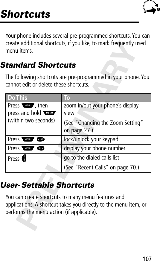 107PRELIMINARYShortcutsYour phone includes several pre-programmed shortcuts. You can create additional shortcuts, if you like, to mark frequently used menu items.Standard ShortcutsThe following shortcuts are pre-programmed in your phone. You cannot edit or delete these shortcuts.User- Settable ShortcutsYou can create shortcuts to many menu features and applications. A shortcut takes you directly to the menu item, or performs the menu action (if applicable).Do This ToPress M, then press and hold M (within two seconds)zoom in/out your phone’s display view(See “Changing the Zoom Setting” on page 27.)Press M *lock/unlock your keypadPress M #display your phone numberPress Ngo to the dialed calls list(See “Recent Calls” on page 70.)