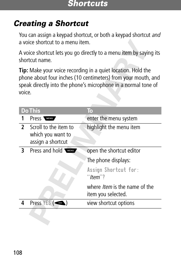 Shortcuts108PRELIMINARYCreating a ShortcutYou can assign a keypad shortcut, or both a keypad shortcut and a voice shortcut to a menu item.A voice shortcut lets you go directly to a menu item by saying its shortcut name.Tip: Make your voice recording in a quiet location. Hold the phone about four inches (10 centimeters) from your mouth, and speak directly into the phone’s microphone in a normal tone of voice.Do This To1Press Menter the menu system2Scroll to the item to which you want to assign a shortcuthighlight the menu item3Press and hold Mopen the shortcut editorThe phone displays:Assign Shortcut for: “Item”? where Item is the name of the item you selected.4Press YES (-) view shortcut options