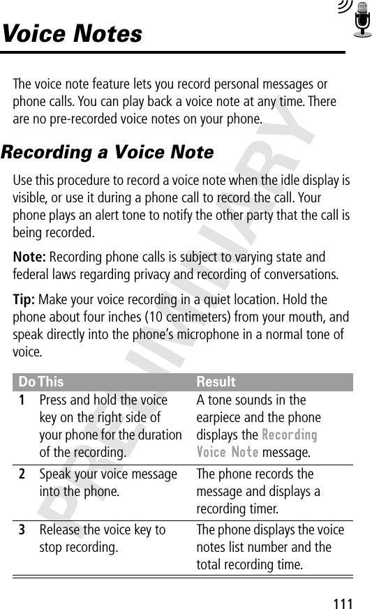 111PRELIMINARYVoice NotesThe voice note feature lets you record personal messages or phone calls. You can play back a voice note at any time. There are no pre-recorded voice notes on your phone.Recording a Voice NoteUse this procedure to record a voice note when the idle display is visible, or use it during a phone call to record the call. Your phone plays an alert tone to notify the other party that the call is being recorded.Note: Recording phone calls is subject to varying state and federal laws regarding privacy and recording of conversations.Tip: Make your voice recording in a quiet location. Hold the phone about four inches (10 centimeters) from your mouth, and speak directly into the phone’s microphone in a normal tone of voice.Do This Result1Press and hold the voice key on the right side of your phone for the duration of the recording.A tone sounds in the earpiece and the phone displays the Recording Voice Note message.2Speak your voice message into the phone.The phone records the message and displays a recording timer.3Release the voice key to stop recording.The phone displays the voice notes list number and the total recording time.