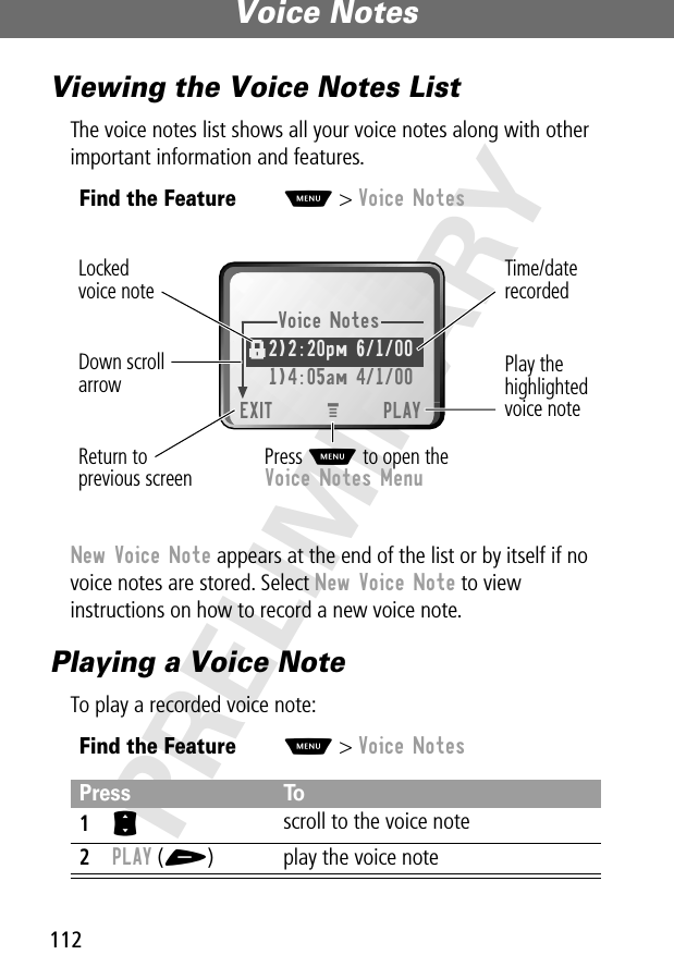 Voice Notes112PRELIMINARYViewing the Voice Notes ListThe voice notes list shows all your voice notes along with other important information and features.New Voice Note appears at the end of the list or by itself if no voice notes are stored. Select New Voice Note to view instructions on how to record a new voice note.Playing a Voice NoteTo play a recorded voice note:Find the FeatureM&gt; Voice NotesFind the FeatureM&gt; Voice NotesPress To1S scroll to the voice note2PLAY (+) play the voice noteVoice Notes2)2:20pm 6/1/00 1)4:05am 4/1/00EXIT PLAYf Press M to open theVoice Notes MenuPlay thehighlightedvoice noteReturn toprevious screenTime/daterecordedDown scrollarrowLockedvoice noteM 