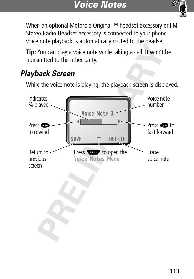 113Voice Notes PRELIMINARYWhen an optional Motorola Original™ headset accessory or FM Stereo Radio Headset accessory is connected to your phone, voice note playback is automatically routed to the headset.Tip: You can play a voice note while taking a call. It won’t be transmitted to the other party.Playback ScreenWhile the voice note is playing, the playback screen is displayed.Erasevoice noteReturn toprevious screenVoice note numberPress # tofast forwardPress *to rewindVoice Note 3{}SAVE DELETEIndicates% playedPress M to open theVoice Notes MenuM 