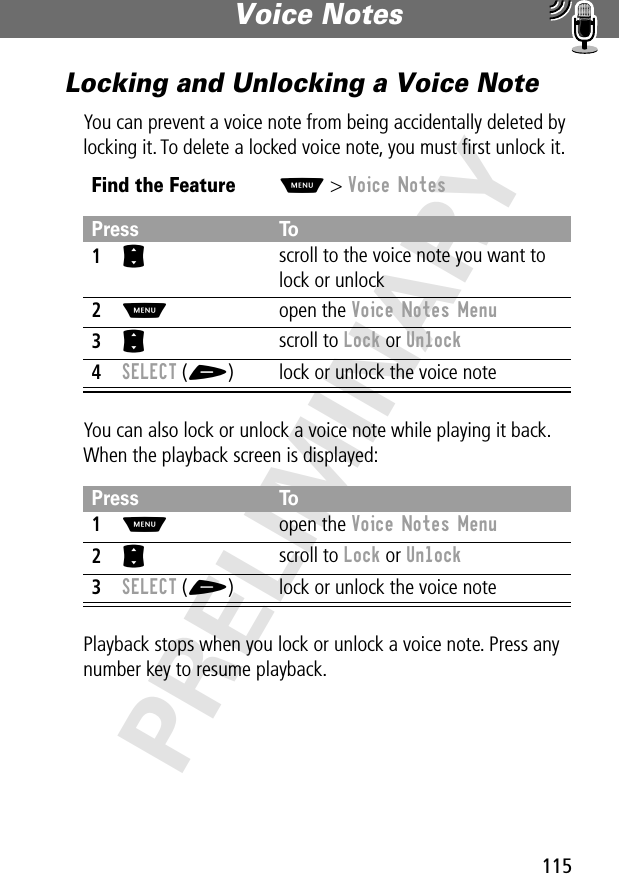 115Voice Notes PRELIMINARYLocking and Unlocking a Voice NoteYou can prevent a voice note from being accidentally deleted by locking it. To delete a locked voice note, you must ﬁrst unlock it.You can also lock or unlock a voice note while playing it back. When the playback screen is displayed:Playback stops when you lock or unlock a voice note. Press any number key to resume playback.Find the FeatureM&gt; Voice NotesPress To1S scroll to the voice note you want to lock or unlock2M open the Voice Notes Menu3S scroll to Lock or Unlock4SELECT (+) lock or unlock the voice notePress To1M open the Voice Notes Menu2S scroll to Lock or Unlock3SELECT (+) lock or unlock the voice note