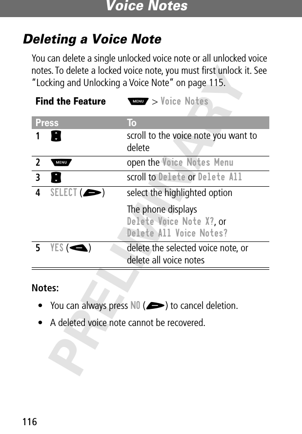 Voice Notes116PRELIMINARYDeleting a Voice NoteYou can delete a single unlocked voice note or all unlocked voice notes. To delete a locked voice note, you must ﬁrst unlock it. See “Locking and Unlocking a Voice Note” on page 115.Notes: • You can always press NO (+) to cancel deletion.• A deleted voice note cannot be recovered.Find the FeatureM&gt; Voice NotesPress To1S scroll to the voice note you want to delete2M open the Voice Notes Menu3S scroll to Delete or Delete All4SELECT (+) select the highlighted optionThe phone displays Delete Voice Note X?, or Delete All Voice Notes?5YES (-) delete the selected voice note, or delete all voice notes