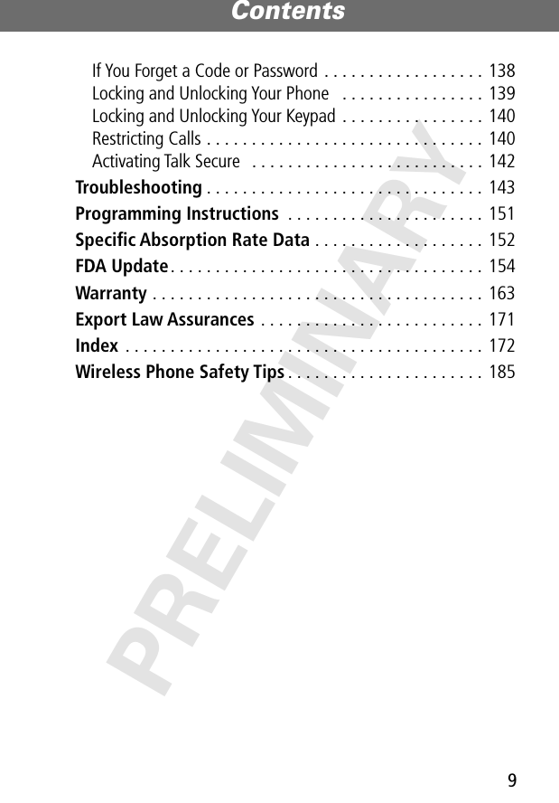 9Contents PRELIMINARYIf You Forget a Code or Password . . . . . . . . . . . . . . . . . . 138Locking and Unlocking Your Phone   . . . . . . . . . . . . . . . . 139Locking and Unlocking Your Keypad . . . . . . . . . . . . . . . . 140Restricting Calls . . . . . . . . . . . . . . . . . . . . . . . . . . . . . . . 140Activating Talk Secure   . . . . . . . . . . . . . . . . . . . . . . . . . . 142Troubleshooting . . . . . . . . . . . . . . . . . . . . . . . . . . . . . . . 143Programming Instructions  . . . . . . . . . . . . . . . . . . . . . . 151Speciﬁc Absorption Rate Data . . . . . . . . . . . . . . . . . . . 152FDA Update. . . . . . . . . . . . . . . . . . . . . . . . . . . . . . . . . . . 154Warranty . . . . . . . . . . . . . . . . . . . . . . . . . . . . . . . . . . . . . 163Export Law Assurances . . . . . . . . . . . . . . . . . . . . . . . . . 171Index  . . . . . . . . . . . . . . . . . . . . . . . . . . . . . . . . . . . . . . . . 172Wireless Phone Safety Tips . . . . . . . . . . . . . . . . . . . . . . 185