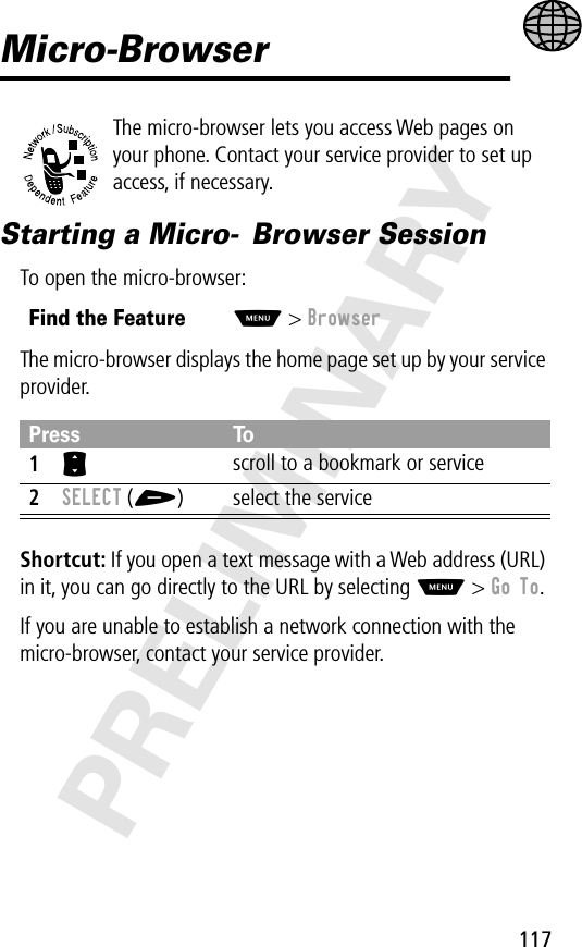 117PRELIMINARYMicro-BrowserThe micro-browser lets you access Web pages on your phone. Contact your service provider to set up access, if necessary.Starting a Micro- Browser SessionTo open the micro-browser:The micro-browser displays the home page set up by your service provider.Shortcut: If you open a text message with a Web address (URL) in it, you can go directly to the URL by selecting M &gt; Go To.If you are unable to establish a network connection with the micro-browser, contact your service provider.Find the FeatureM&gt; BrowserPress To1S scroll to a bookmark or service2SELECT (+) select the service