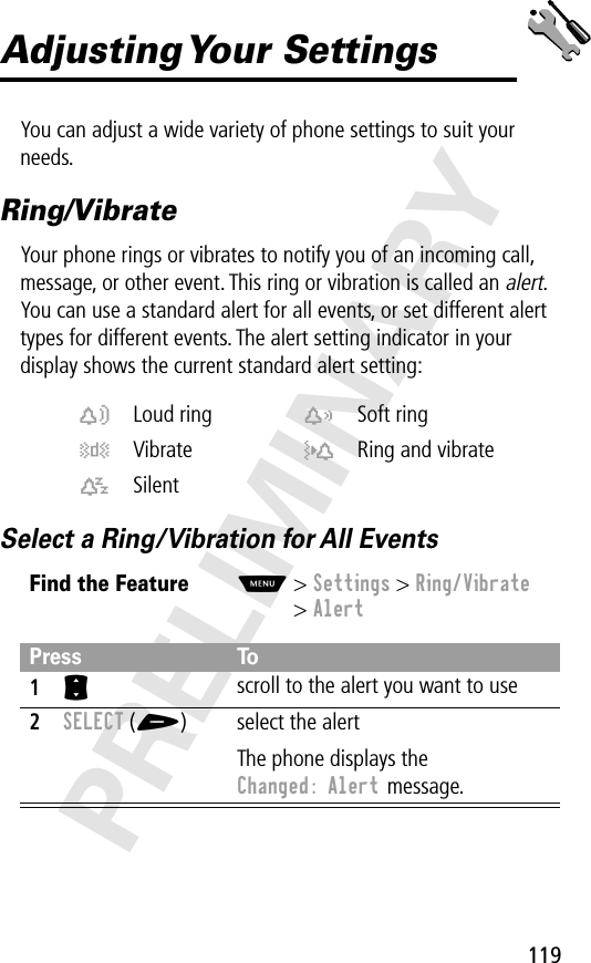 119PRELIMINARYAdjusting Your  SettingsYou can adjust a wide variety of phone settings to suit your needs.Ring/VibrateYour phone rings or vibrates to notify you of an incoming call, message, or other event. This ring or vibration is called an alert. You can use a standard alert for all events, or set different alert types for different events. The alert setting indicator in your display shows the current standard alert setting:Select a Ring/Vibration for All Eventsw Loud ring x Soft ringy Vibrate u Ring and vibratet SilentFind the FeatureM&gt; Settings &gt; Ring/Vibrate&gt; AlertPress To1S scroll to the alert you want to use2SELECT (+) select the alertThe phone displays the Changed: Alert message.