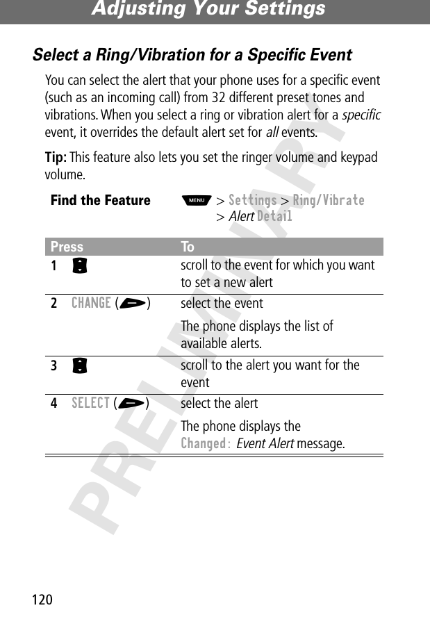 Adjusting Your Settings120PRELIMINARYSelect a Ring/Vibration for a Speciﬁc EventYou can select the alert that your phone uses for a speciﬁc event (such as an incoming call) from 32 different preset tones and vibrations. When you select a ring or vibration alert for a specific event, it overrides the default alert set for all events.Tip: This feature also lets you set the ringer volume and keypad volume.Find the FeatureM&gt; Settings &gt; Ring/Vibrate&gt; Alert DetailPress To1S scroll to the event for which you want to set a new alert2CHANGE (+) select the eventThe phone displays the list of available alerts.3S scroll to the alert you want for the event4SELECT (+) select the alertThe phone displays the Changed: Event Alert message.