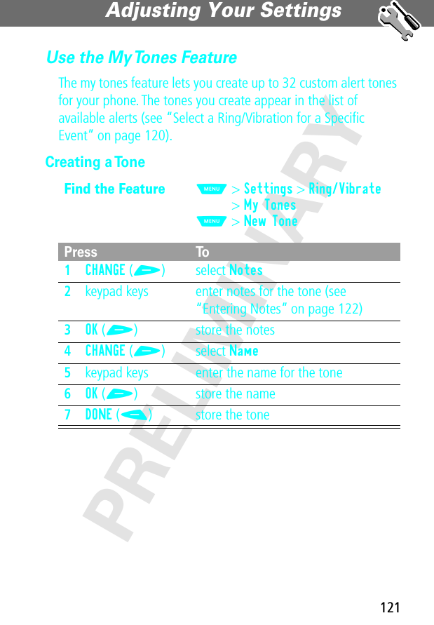 121Adjusting Your Settings PRELIMINARYUse the My Tones FeatureThe my tones feature lets you create up to 32 custom alert tones for your phone. The tones you create appear in the list of available alerts (see “Select a Ring/Vibration for a Speciﬁc Event” on page 120).Creating a ToneFind the FeatureM&gt; Settings &gt; Ring/Vibrate&gt; My TonesM&gt; New TonePress To1CHANGE (+) select Notes2keypad keys enter notes for the tone (see “Entering Notes” on page 122)3OK (+) store the notes4CHANGE (+) select Name5keypad keys enter the name for the tone6OK (+) store the name7DONE (-) store the tone