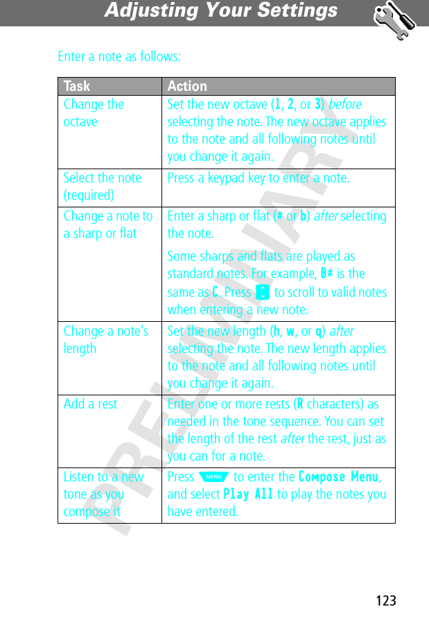 123Adjusting Your Settings PRELIMINARYEnter a note as follows:Task ActionChange the octaveSet the new octave (1, 2, or 3) before selecting the note. The new octave applies to the note and all following notes until you change it again.Select the note (required)Press a keypad key to enter a note.Change a note to a sharp or ﬂatEnter a sharp or ﬂat (# or b) after selecting the note.Some sharps and ﬂats are played as standard notes. For example, B# is the same as C. Press S to scroll to valid notes when entering a new note.Change a note’s lengthSet the new length (h, w, or q) after selecting the note. The new length applies to the note and all following notes until you change it again.Add a rest Enter one or more rests (R characters) as needed in the tone sequence. You can set the length of the rest after the rest, just as you can for a note.Listen to a new tone as you compose itPress M to enter the Compose Menu, and select Play All to play the notes you have entered.