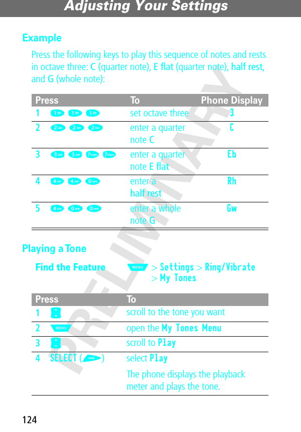 Adjusting Your Settings124PRELIMINARYExamplePress the following keys to play this sequence of notes and rests in octave three: C (quarter note), E ﬂat (quarter note), half rest, and G (whole note): Playing a TonePress To Phone Display11 1 1set octave three 3 22 2 2enter a quarter note CC 33 3 7 7enter a quarter note E ﬂatEb 44 4 0enter ahalf restRh 54 0 0enter a whole note GGw Find the FeatureM&gt; Settings &gt; Ring/Vibrate&gt; My TonesPress To1S scroll to the tone you want2M open the My Tones Menu3S scroll to Play4SELECT (+) select PlayThe phone displays the playback meter and plays the tone.