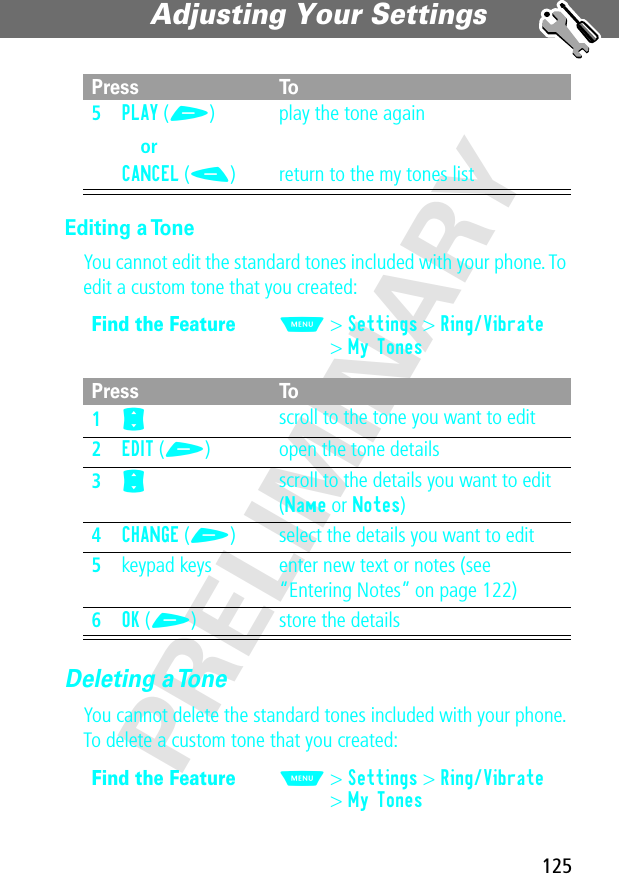 125Adjusting Your Settings PRELIMINARYEditing a ToneYou cannot edit the standard tones included with your phone. To edit a custom tone that you created:Deleting a ToneYou cannot delete the standard tones included with your phone. To delete a custom tone that you created:5PLAY (+)orCANCEL (-)play the tone againreturn to the my tones listFind the FeatureM&gt; Settings &gt; Ring/Vibrate&gt; My TonesPress To1S scroll to the tone you want to edit2EDIT (+) open the tone details3S scroll to the details you want to edit (Name or Notes)4CHANGE (+) select the details you want to edit5keypad keys enter new text or notes (see “Entering Notes” on page 122)6OK (+) store the detailsFind the FeatureM&gt; Settings &gt; Ring/Vibrate&gt; My TonesPress To