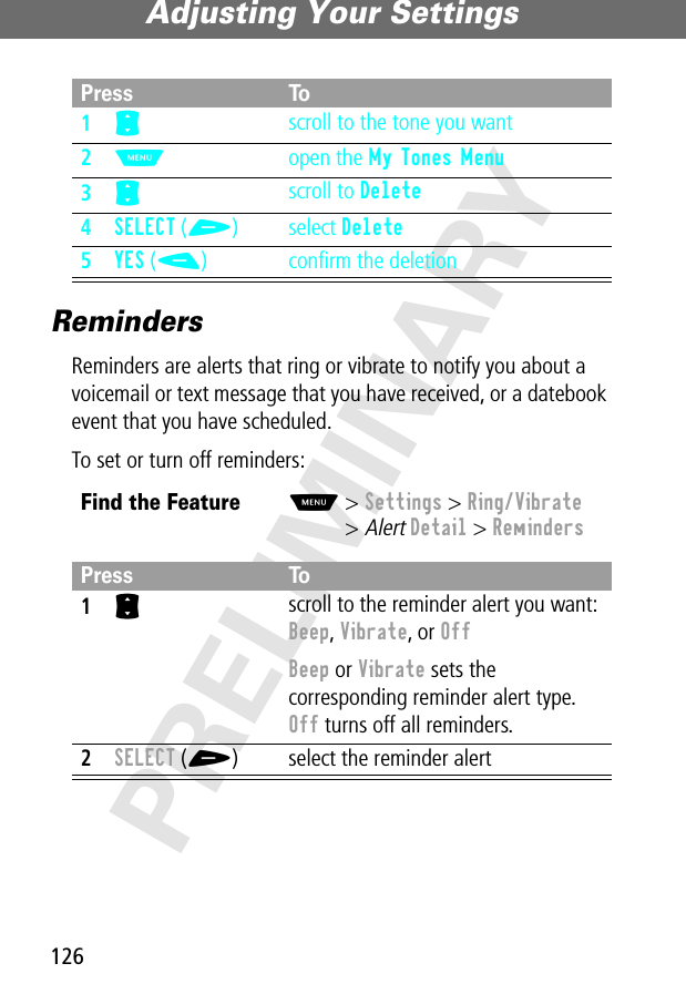 Adjusting Your Settings126PRELIMINARYRemindersReminders are alerts that ring or vibrate to notify you about a voicemail or text message that you have received, or a datebook event that you have scheduled.To set or turn off reminders:Press To1S scroll to the tone you want2M open the My Tones Menu3S scroll to Delete4SELECT (+) select Delete5YES (-) conﬁrm the deletionFind the FeatureM&gt; Settings &gt; Ring/Vibrate&gt; Alert Detail &gt; RemindersPress To1S scroll to the reminder alert you want: Beep, Vibrate, or OffBeep or Vibrate sets the corresponding reminder alert type. Off turns off all reminders.2SELECT (+) select the reminder alert