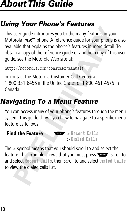 10PRELIMINARYAbout This  GuideUsing Your Phone’s FeaturesThis user guide introduces you to the many features in your Motorola V phone. A reference guide for your phone is also available that explains the phone’s features in more detail. To obtain a copy of the reference guide or another copy of this user guide, see the Motorola Web site at:http://motorola.com/consumer/manuals or contact the Motorola Customer Call Center at 1-800-331-6456 in the United States or 1-800-461-4575 in Canada.Navigating To a Menu FeatureYou can access many of your phone’s features through the menu system. This guide shows you how to navigate to a speciﬁc menu feature as follows:The &gt; symbol means that you should scroll to and select the feature. This example shows that you must press M, scroll to and select Recent Calls, then scroll to and select Dialed Calls to view the dialed calls list.Find the FeatureM&gt; Recent Calls&gt; Dialed Calls