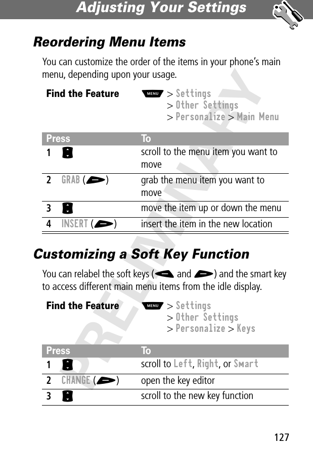 127Adjusting Your Settings PRELIMINARYReordering Menu ItemsYou can customize the order of the items in your phone’s main menu, depending upon your usage.Customizing a Soft Key FunctionYou can relabel the soft keys (- and +) and the smart key to access different main menu items from the idle display.Find the FeatureM&gt; Settings&gt; Other Settings&gt; Personalize &gt; Main MenuPress To1S scroll to the menu item you want to move2GRAB (+) grab the menu item you want to move3S move the item up or down the menu4INSERT (+) insert the item in the new locationFind the FeatureM&gt; Settings&gt; Other Settings&gt; Personalize &gt; KeysPress To1S scroll to Left, Right, or Smart2CHANGE (+) open the key editor3S scroll to the new key function