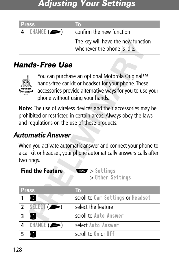 Adjusting Your Settings128PRELIMINARYHands- Free UseYou can purchase an optional Motorola Original™ hands-free car kit or headset for your phone. These accessories provide alternative ways for you to use your phone without using your hands.Note: The use of wireless devices and their accessories may be prohibited or restricted in certain areas. Always obey the laws and regulations on the use of these products.Automatic AnswerWhen you activate automatic answer and connect your phone to a car kit or headset, your phone automatically answers calls after two rings.4CHANGE (+) conﬁrm the new functionThe key will have the new function whenever the phone is idle.Find the FeatureM&gt; Settings&gt; Other SettingsPress To1S scroll to Car Settings or Headset2SELECT (+) select the feature3S scroll to Auto Answer4CHANGE (+) select Auto Answer5S scroll to On or OffPress To