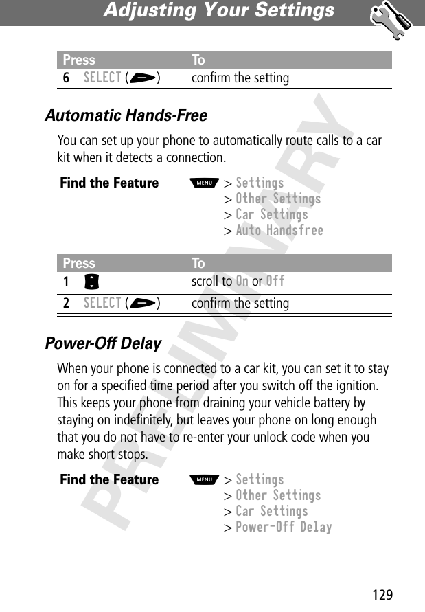 129Adjusting Your Settings PRELIMINARYAutomatic Hands-FreeYou can set up your phone to automatically route calls to a car kit when it detects a connection.Power-Off DelayWhen your phone is connected to a car kit, you can set it to stay on for a speciﬁed time period after you switch off the ignition. This keeps your phone from draining your vehicle battery by staying on indeﬁnitely, but leaves your phone on long enough that you do not have to re-enter your unlock code when you make short stops.6SELECT (+) conﬁrm the settingFind the FeatureM&gt; Settings&gt; Other Settings&gt; Car Settings&gt; Auto HandsfreePress To1S scroll to On or Off2SELECT (+) conﬁrm the settingFind the FeatureM&gt; Settings&gt; Other Settings&gt; Car Settings&gt; Power-Off DelayPress To