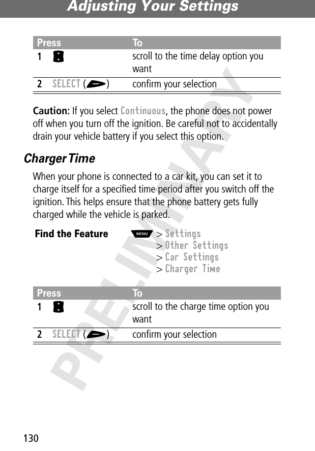 Adjusting Your Settings130PRELIMINARYCaution: If you select Continuous, the phone does not power off when you turn off the ignition. Be careful not to accidentally drain your vehicle battery if you select this option.Charger TimeWhen your phone is connected to a car kit, you can set it to charge itself for a speciﬁed time period after you switch off the ignition. This helps ensure that the phone battery gets fully charged while the vehicle is parked.Press To1S scroll to the time delay option you want2SELECT (+) conﬁrm your selectionFind the FeatureM&gt; Settings&gt; Other Settings&gt; Car Settings&gt; Charger TimePress To1S scroll to the charge time option you want2SELECT (+) conﬁrm your selection