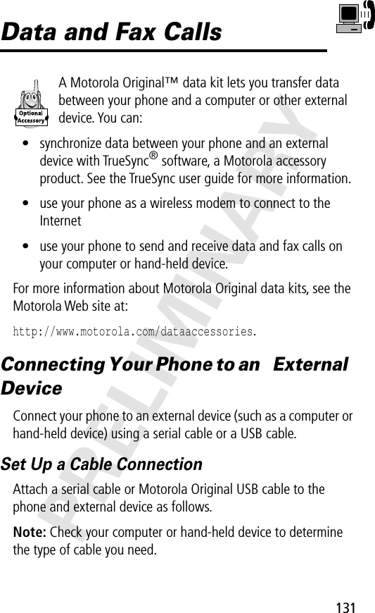 131PRELIMINARYData and Fax CallsA Motorola Original™ data kit lets you transfer data between your phone and a computer or other external device. You can:• synchronize data between your phone and an external device with TrueSync® software, a Motorola accessory product. See the TrueSync user guide for more information.• use your phone as a wireless modem to connect to the Internet• use your phone to send and receive data and fax calls on your computer or hand-held device.For more information about Motorola Original data kits, see the Motorola Web site at:http://www.motorola.com/dataaccessories.Connecting Your Phone to an  External DeviceConnect your phone to an external device (such as a computer or hand-held device) using a serial cable or a USB cable.Set Up a Cable ConnectionAttach a serial cable or Motorola Original USB cable to the phone and external device as follows.Note: Check your computer or hand-held device to determine the type of cable you need.