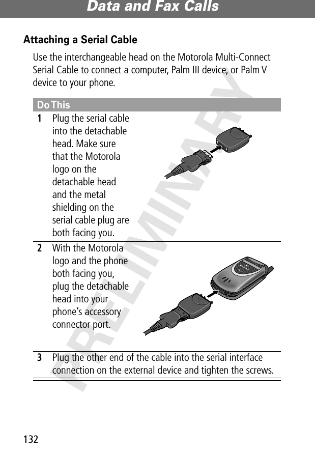 Data and Fax Calls132PRELIMINARYAttaching a Serial CableUse the interchangeable head on the Motorola Multi-Connect Serial Cable to connect a computer, Palm III device, or Palm V device to your phone.Do This1Plug the serial cable into the detachable head. Make sure that the Motorola logo on the detachable head and the metal shielding on the serial cable plug are both facing you.2With the Motorola logo and the phone both facing you, plug the detachable head into your phone’s accessory connector port.3Plug the other end of the cable into the serial interface connection on the external device and tighten the screws.