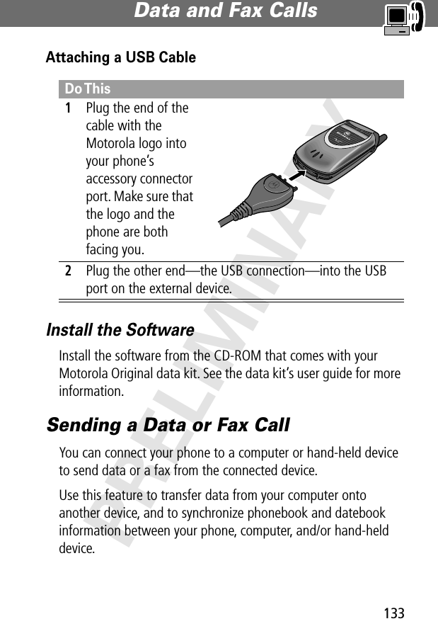 133Data and Fax Calls PRELIMINARYAttaching a USB CableInstall the SoftwareInstall the software from the CD-ROM that comes with your Motorola Original data kit. See the data kit’s user guide for more information.Sending a Data or Fax CallYou can connect your phone to a computer or hand-held device to send data or a fax from the connected device.Use this feature to transfer data from your computer onto another device, and to synchronize phonebook and datebook information between your phone, computer, and/or hand-held device.Do This1Plug the end of the cable with the Motorola logo into your phone’s accessory connector port. Make sure that the logo and the phone are both facing you.2Plug the other end—the USB connection—into the USB port on the external device.