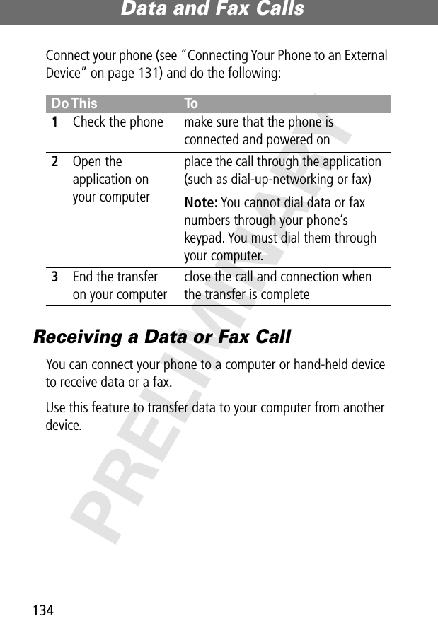 Data and Fax Calls134PRELIMINARYConnect your phone (see “Connecting Your Phone to an External Device” on page 131) and do the following:Receiving a Data or Fax CallYou can connect your phone to a computer or hand-held device to receive data or a fax.Use this feature to transfer data to your computer from another device.Do This To1Check the phone make sure that the phone is connected and powered on2Open the application on your computerplace the call through the application (such as dial-up-networking or fax)Note: You cannot dial data or fax numbers through your phone’s keypad. You must dial them through your computer.3End the transfer on your computerclose the call and connection when the transfer is complete