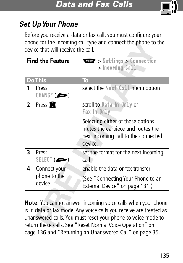 135Data and Fax Calls PRELIMINARYSet Up Your PhoneBefore you receive a data or fax call, you must conﬁgure your phone for the incoming call type and connect the phone to the device that will receive the call.Note: You cannot answer incoming voice calls when your phone is in data or fax mode. Any voice calls you receive are treated as unanswered calls. You must reset your phone to voice mode to return these calls. See “Reset Normal Voice Operation” on page 136 and “Returning an Unanswered Call” on page 35.Find the FeatureM&gt; Settings &gt; Connection&gt; Incoming CallDo This To1Press CHANGE (+)select the Next Call menu option2Press S scroll to Data In Only or Fax In OnlySelecting either of these options mutes the earpiece and routes the next incoming call to the connected device.3Press SELECT (+)set the format for the next incoming call4Connect your phone to the deviceenable the data or fax transfer(See “Connecting Your Phone to an External Device” on page 131.)