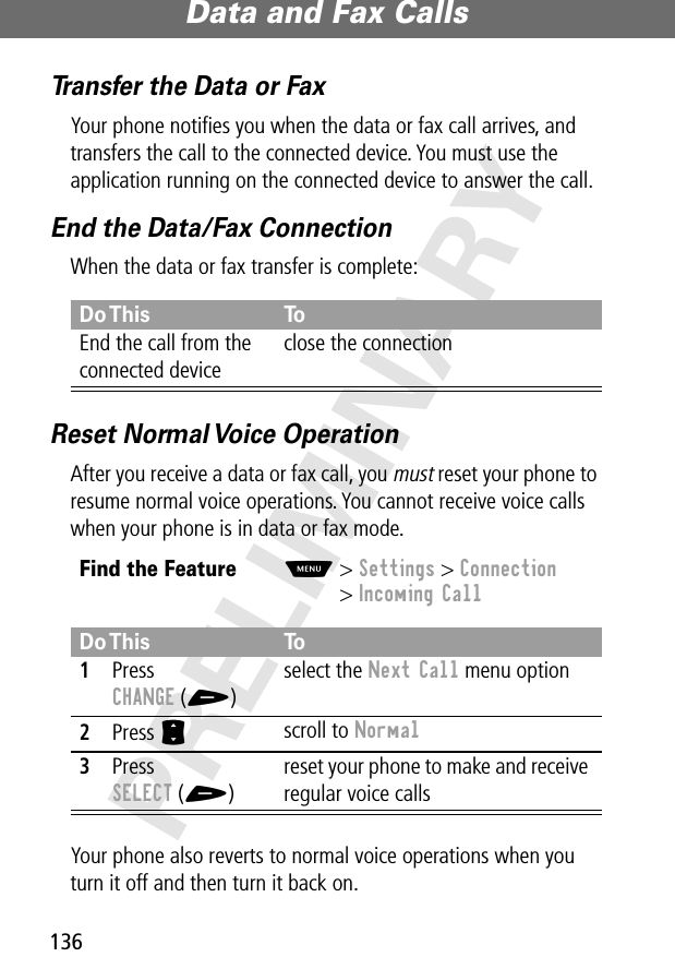 Data and Fax Calls136PRELIMINARYTransfer the Data or FaxYour phone notiﬁes you when the data or fax call arrives, and transfers the call to the connected device. You must use the application running on the connected device to answer the call.End the Data/Fax ConnectionWhen the data or fax transfer is complete:Reset Normal Voice OperationAfter you receive a data or fax call, you must reset your phone to resume normal voice operations. You cannot receive voice calls when your phone is in data or fax mode.Your phone also reverts to normal voice operations when you turn it off and then turn it back on.Do This ToEnd the call from the connected deviceclose the connectionFind the FeatureM&gt; Settings &gt; Connection&gt; Incoming CallDo This To1Press CHANGE (+)select the Next Call menu option2Press S scroll to Normal3Press SELECT (+)reset your phone to make and receive regular voice calls