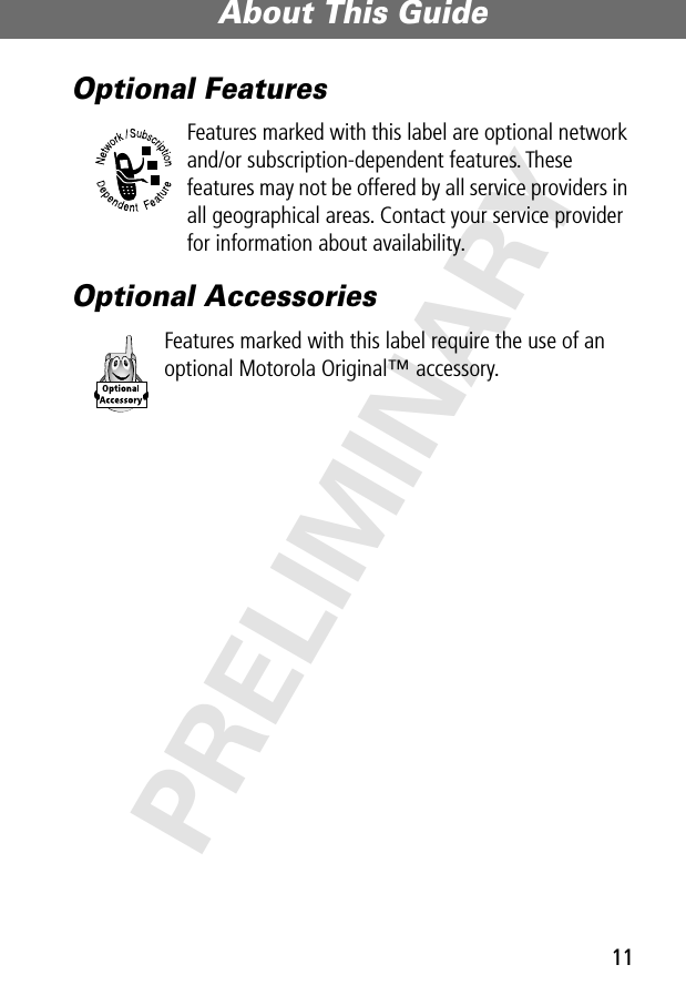 11About This Guide PRELIMINARYOptional FeaturesFeatures marked with this label are optional network and/or subscription-dependent features. These features may not be offered by all service providers in all geographical areas. Contact your service provider for information about availability.Optional AccessoriesFeatures marked with this label require the use of an optional Motorola Original™ accessory.