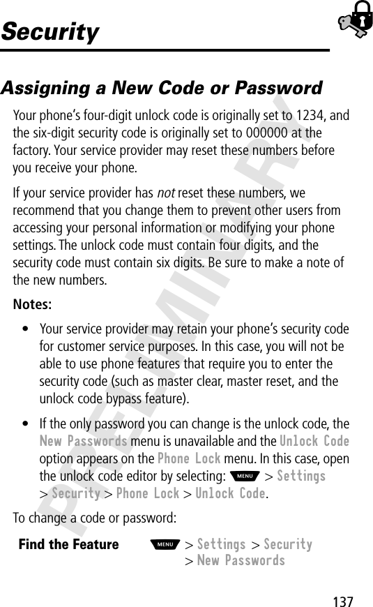 137PRELIMINARYSecurityAssigning a New Code or PasswordYour phone’s four-digit unlock code is originally set to 1234, and the six-digit security code is originally set to 000000 at the factory. Your service provider may reset these numbers before you receive your phone.If your service provider has not reset these numbers, we recommend that you change them to prevent other users from accessing your personal information or modifying your phone settings. The unlock code must contain four digits, and the security code must contain six digits. Be sure to make a note of the new numbers.Notes: • Your service provider may retain your phone’s security code for customer service purposes. In this case, you will not be able to use phone features that require you to enter the security code (such as master clear, master reset, and the unlock code bypass feature).• If the only password you can change is the unlock code, the New Passwords menu is unavailable and the Unlock Code option appears on the Phone Lock menu. In this case, open the unlock code editor by selecting: M &gt; Settings &gt; Security &gt; Phone Lock &gt; Unlock Code.To change a code or password:Find the FeatureM&gt; Settings &gt; Security&gt; New Passwords