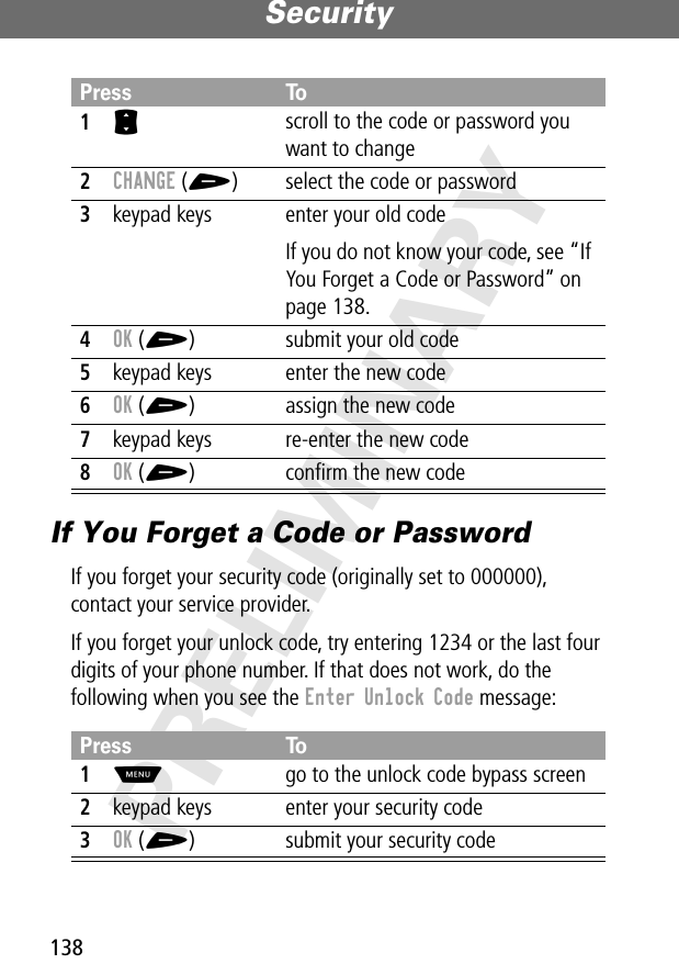 Security138PRELIMINARYIf You Forget a Code or PasswordIf you forget your security code (originally set to 000000), contact your service provider.If you forget your unlock code, try entering 1234 or the last four digits of your phone number. If that does not work, do the following when you see the Enter Unlock Code message:Press To1S scroll to the code or password you want to change2CHANGE (+) select the code or password3keypad keys enter your old codeIf you do not know your code, see “If You Forget a Code or Password” on page 138.4OK (+) submit your old code5keypad keys enter the new code6OK (+) assign the new code7keypad keys re-enter the new code8OK (+) conﬁrm the new codePress To1M  go to the unlock code bypass screen2keypad keys enter your security code3OK (+) submit your security code