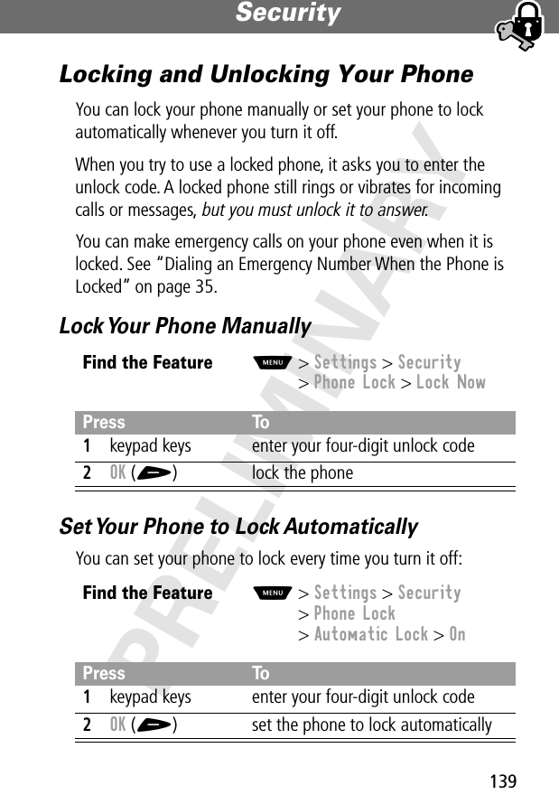 139Security PRELIMINARYLocking and Unlocking Your PhoneYou can lock your phone manually or set your phone to lock automatically whenever you turn it off.When you try to use a locked phone, it asks you to enter the unlock code. A locked phone still rings or vibrates for incoming calls or messages, but you must unlock it to answer.You can make emergency calls on your phone even when it is locked. See “Dialing an Emergency Number When the Phone is Locked” on page 35.Lock Your Phone ManuallySet Your Phone to Lock AutomaticallyYou can set your phone to lock every time you turn it off:Find the FeatureM&gt; Settings &gt; Security&gt; Phone Lock &gt; Lock NowPress To1keypad keys enter your four-digit unlock code2OK (+) lock the phoneFind the FeatureM&gt; Settings &gt; Security&gt; Phone Lock&gt; Automatic Lock &gt; OnPress To1keypad keys enter your four-digit unlock code2OK (+) set the phone to lock automatically