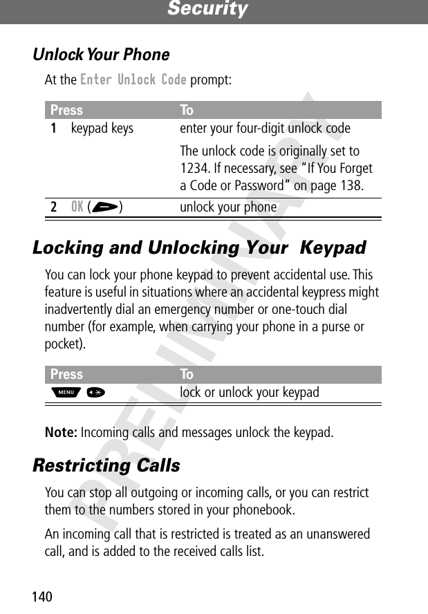 Security140PRELIMINARYUnlock Your  PhoneAt the Enter Unlock Code prompt:Locking and Unlocking Your  KeypadYou can lock your phone keypad to prevent accidental use. This feature is useful in situations where an accidental keypress might inadvertently dial an emergency number or one-touch dial number (for example, when carrying your phone in a purse or pocket).Note: Incoming calls and messages unlock the keypad.Restricting CallsYou can stop all outgoing or incoming calls, or you can restrict them to the numbers stored in your phonebook.An incoming call that is restricted is treated as an unanswered call, and is added to the received calls list.Press To1keypad keys enter your four-digit unlock codeThe unlock code is originally set to 1234. If necessary, see “If You Forget a Code or Password” on page 138.2OK (+) unlock your phonePress ToM *lock or unlock your keypad