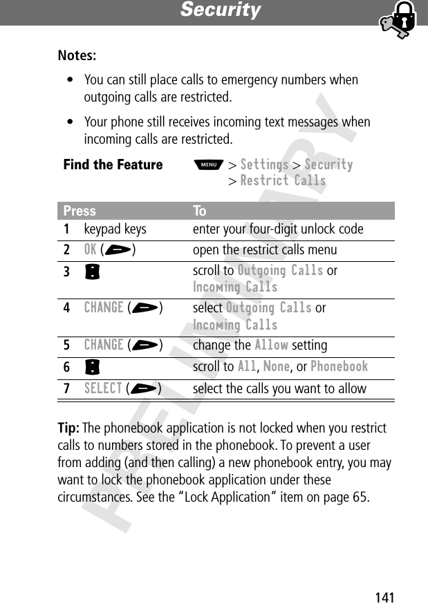 141Security PRELIMINARYNotes: • You can still place calls to emergency numbers when outgoing calls are restricted.• Your phone still receives incoming text messages when incoming calls are restricted.Tip: The phonebook application is not locked when you restrict calls to numbers stored in the phonebook. To prevent a user from adding (and then calling) a new phonebook entry, you may want to lock the phonebook application under these circumstances. See the “Lock Application” item on page 65.Find the FeatureM&gt; Settings &gt; Security&gt; Restrict CallsPress To1keypad keys enter your four-digit unlock code2OK (+) open the restrict calls menu3S scroll to Outgoing Calls or Incoming Calls4CHANGE (+) select Outgoing Calls or Incoming Calls5CHANGE (+) change the Allow setting6S scroll to All, None, or Phonebook7SELECT (+) select the calls you want to allow