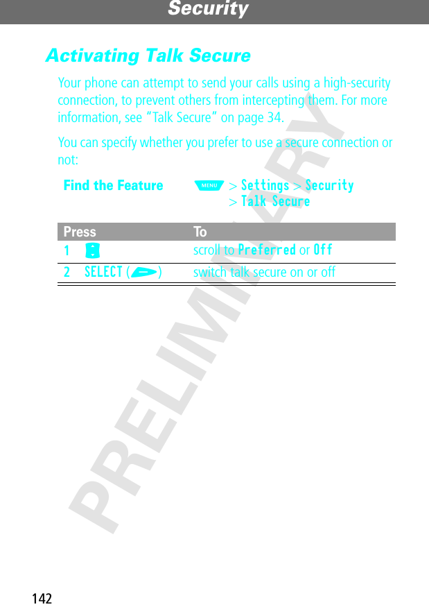 Security142PRELIMINARYActivating Talk SecureYour phone can attempt to send your calls using a high-security connection, to prevent others from intercepting them. For more information, see “Talk Secure” on page 34.You can specify whether you prefer to use a secure connection or not:Find the FeatureM&gt; Settings &gt; Security&gt; Talk SecurePress To1S scroll to Preferred or Off2SELECT (+) switch talk secure on or off