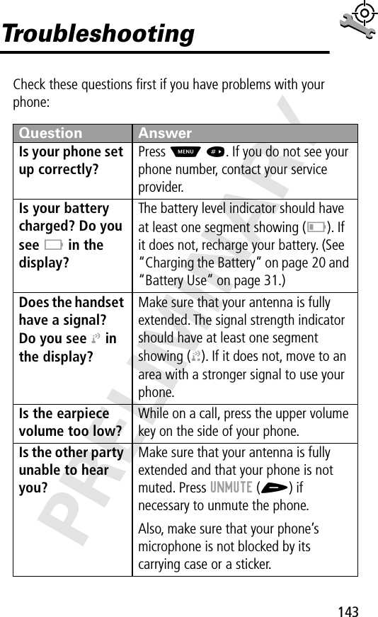 143PRELIMINARYTroubleshootingCheck these questions ﬁrst if you have problems with your phone:Question AnswerIs your phone set up correctly? Press M #. If you do not see your phone number, contact your service provider.Is your battery charged? Do you see B in the display? The battery level indicator should have at least one segment showing (C). If it does not, recharge your battery. (See “Charging the Battery” on page 20 and “Battery Use” on page 31.)Does the handset have a signal? Do you see j in the display? Make sure that your antenna is fully extended. The signal strength indicator should have at least one segment showing (1). If it does not, move to an area with a stronger signal to use your phone.Is the earpiece volume too low? While on a call, press the upper volume key on the side of your phone.Is the other party unable to hear you? Make sure that your antenna is fully extended and that your phone is not muted. Press UNMUTE (+) if necessary to unmute the phone.Also, make sure that your phone’s microphone is not blocked by its carrying case or a sticker.