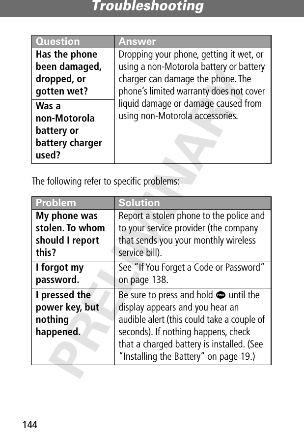 Troubleshooting144PRELIMINARYThe following refer to speciﬁc problems:Has the phone been damaged, dropped, or gotten wet? Dropping your phone, getting it wet, or using a non-Motorola battery or battery charger can damage the phone. The phone’s limited warranty does not cover liquid damage or damage caused from using non-Motorola accessories.Was a non-Motorola battery or battery charger used? Problem SolutionMy phone was stolen. To whom should I report this? Report a stolen phone to the police and to your service provider (the company that sends you your monthly wireless service bill).I forgot my password.See “If You Forget a Code or Password” on page 138.I pressed the power key, but nothing happened. Be sure to press and hold P until the display appears and you hear an audible alert (this could take a couple of seconds). If nothing happens, check that a charged battery is installed. (See “Installing the Battery” on page 19.)Question Answer